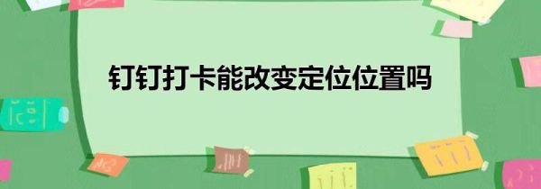 釘釘打卡能改變定位位置嗎